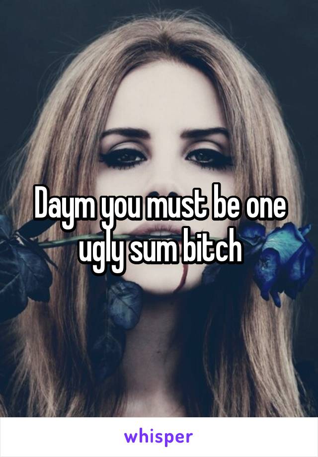 Daym you must be one ugly sum bitch