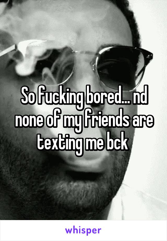 So fucking bored... nd none of my friends are texting me bck 