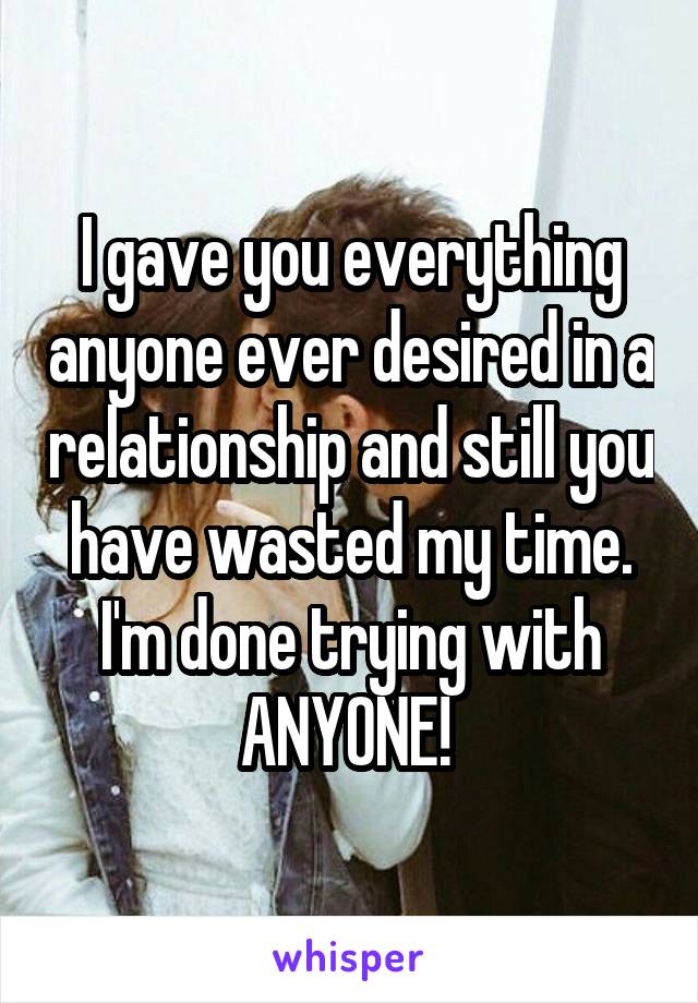 I gave you everything anyone ever desired in a relationship and still you have wasted my time. I'm done trying with ANYONE! 