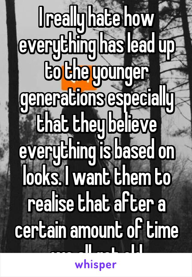 I really hate how everything has lead up to the younger generations especially that they believe everything is based on looks. I want them to realise that after a certain amount of time we all get old