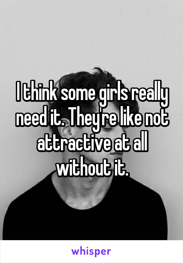 I think some girls really need it. They're like not attractive at all without it.