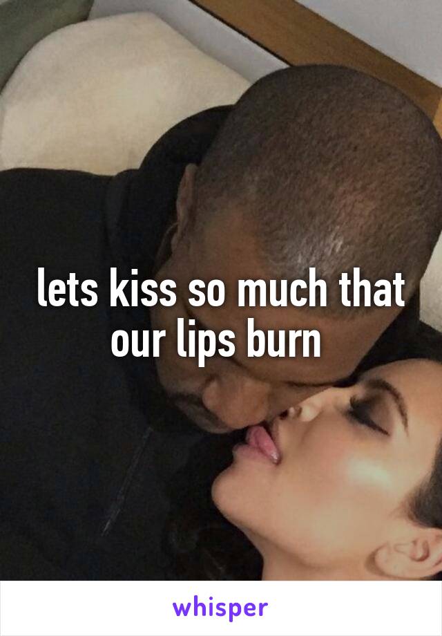 lets kiss so much that our lips burn 