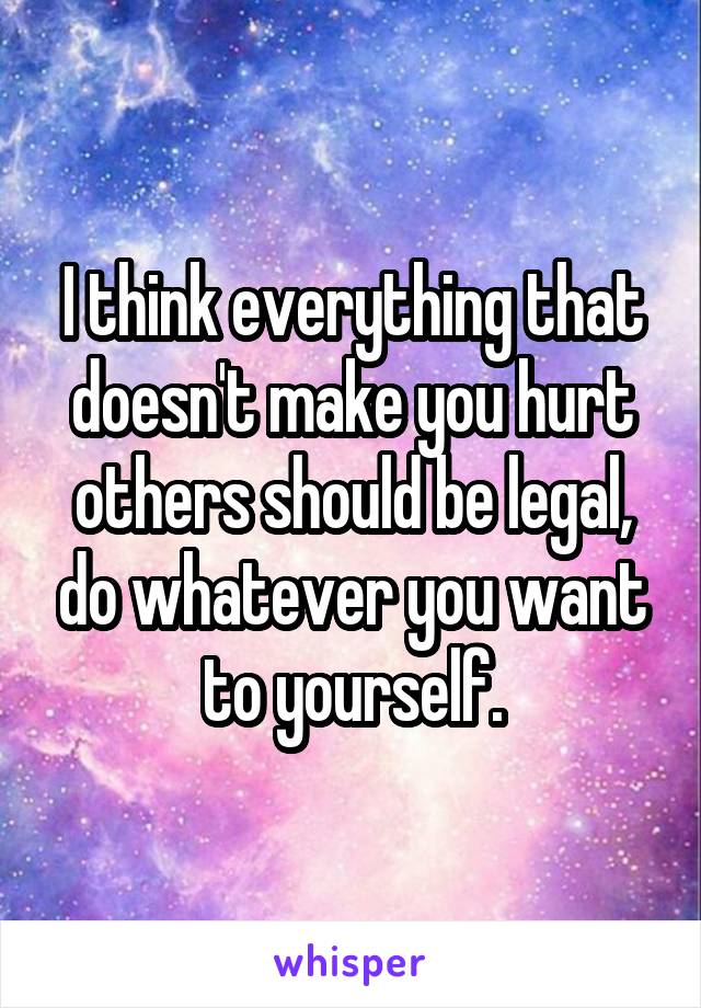 I think everything that doesn't make you hurt others should be legal, do whatever you want to yourself.