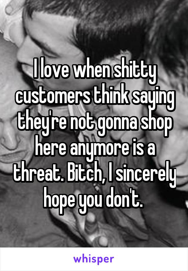 I love when shitty customers think saying they're not gonna shop here anymore is a threat. Bitch, I sincerely hope you don't. 