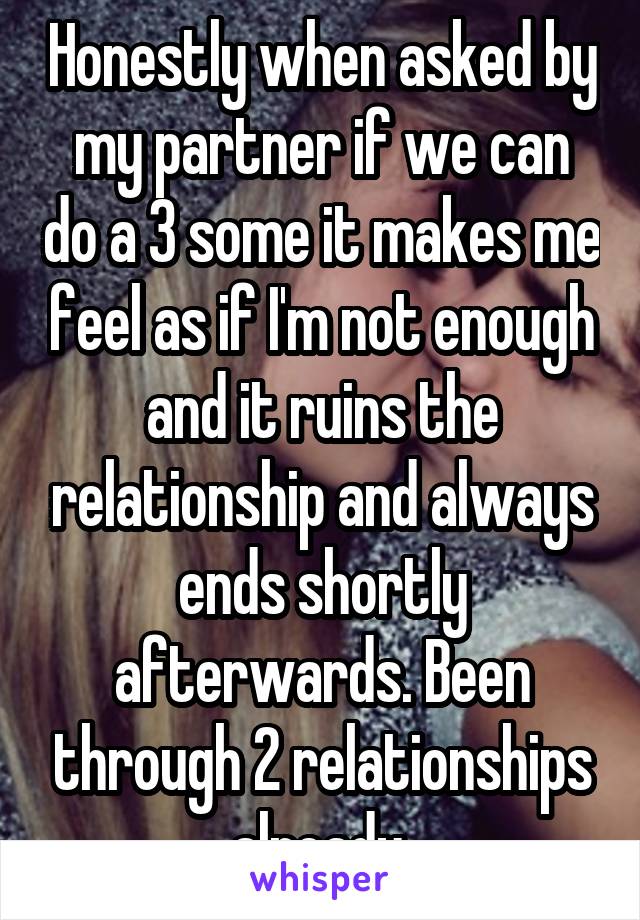 Honestly when asked by my partner if we can do a 3 some it makes me feel as if I'm not enough and it ruins the relationship and always ends shortly afterwards. Been through 2 relationships already.