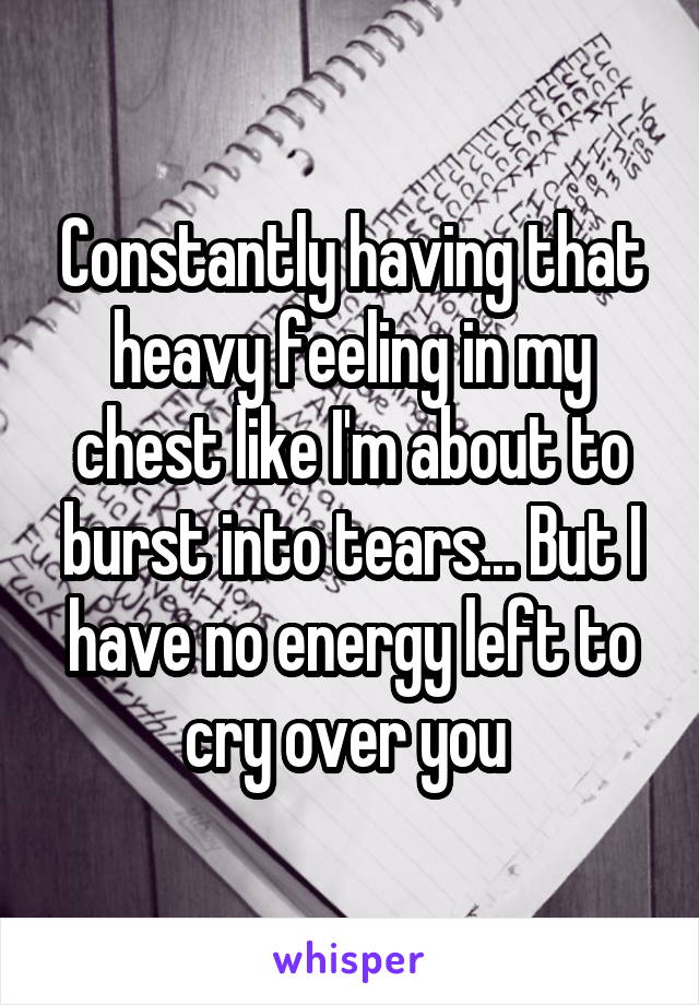 Constantly having that heavy feeling in my chest like I'm about to burst into tears... But I have no energy left to cry over you 