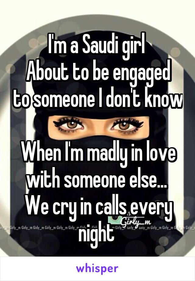 I'm a Saudi girl 
About to be engaged to someone I don't know 
When I'm madly in love with someone else... 
We cry in calls every night 