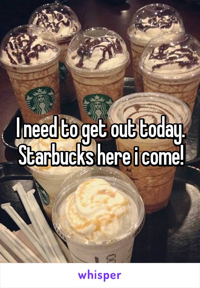 I need to get out today. Starbucks here i come!