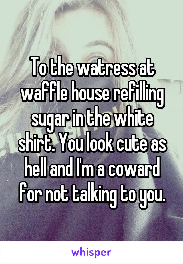 To the watress at waffle house refilling sugar in the white shirt. You look cute as hell and I'm a coward for not talking to you.