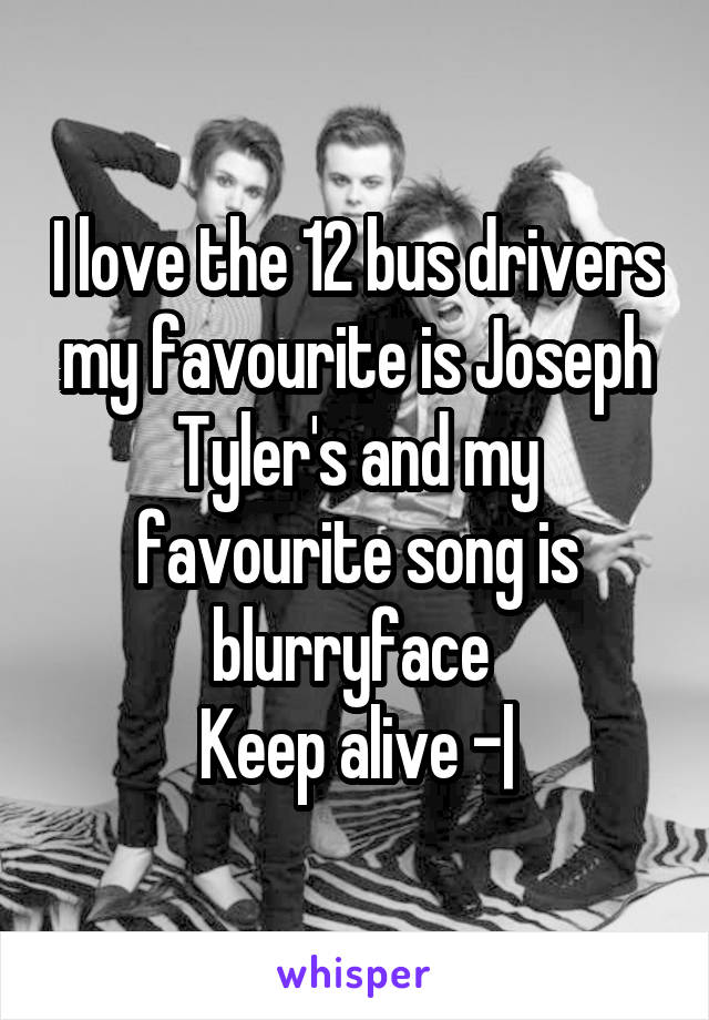 I love the 12 bus drivers my favourite is Joseph Tyler's and my favourite song is blurryface 
Keep alive \-|