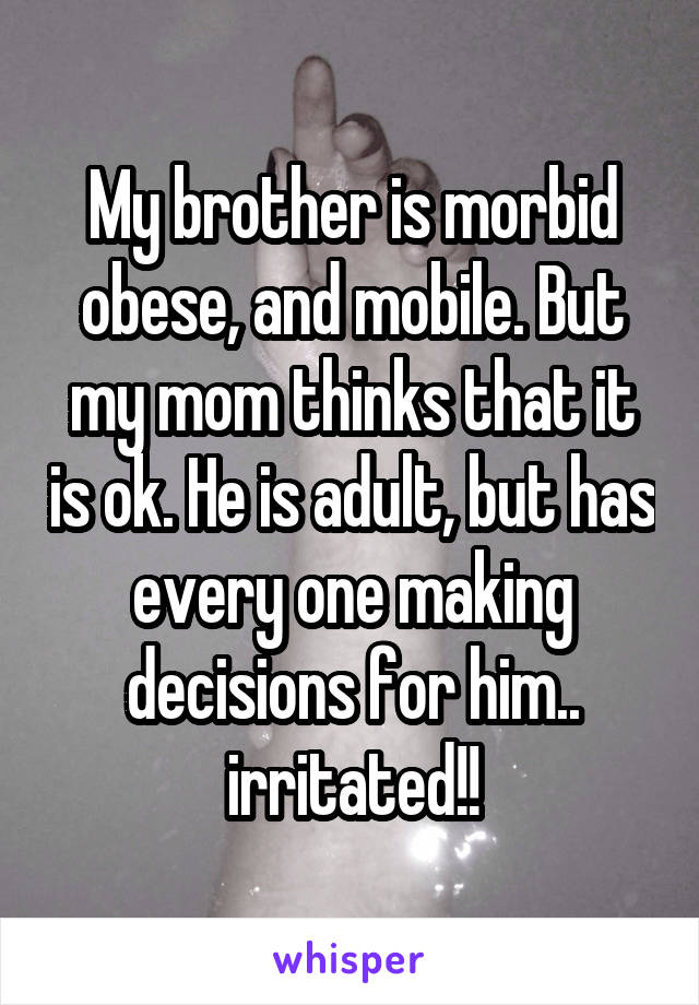 My brother is morbid obese, and mobile. But my mom thinks that it is ok. He is adult, but has every one making decisions for him.. irritated!!