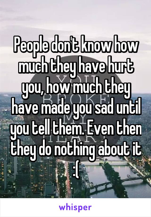 People don't know how much they have hurt you, how much they have made you sad until you tell them. Even then they do nothing about it :(