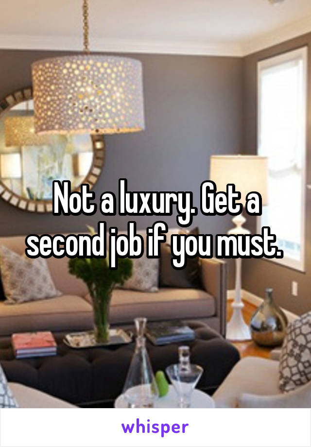 Not a luxury. Get a second job if you must. 