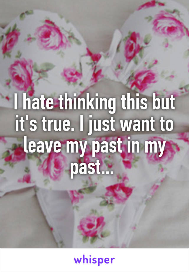 I hate thinking this but it's true. I just want to leave my past in my past... 