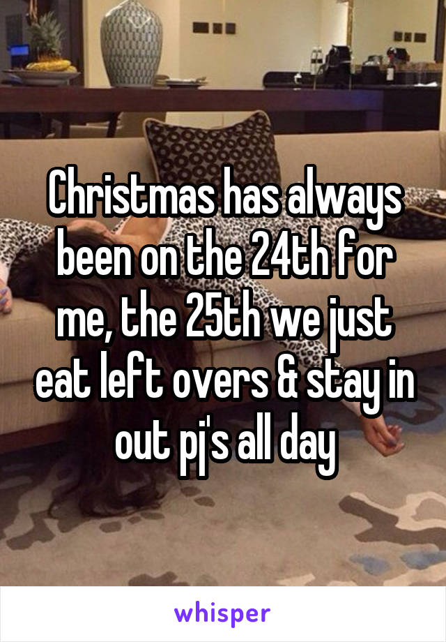 Christmas has always been on the 24th for me, the 25th we just eat left overs & stay in out pj's all day