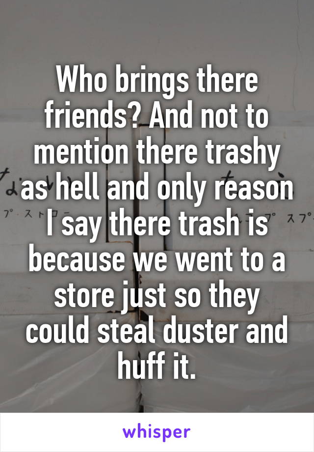 Who brings there friends? And not to mention there trashy as hell and only reason I say there trash is because we went to a store just so they could steal duster and huff it.