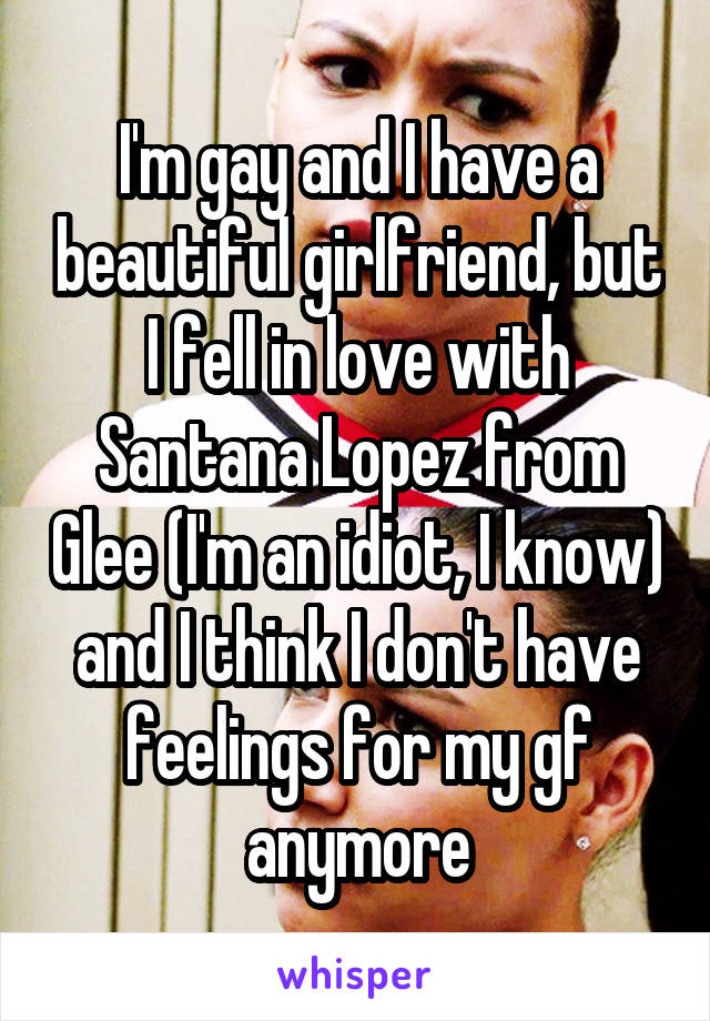 I'm gay and I have a beautiful girlfriend, but I fell in love with Santana Lopez from Glee (I'm an idiot, I know) and I think I don't have feelings for my gf anymore