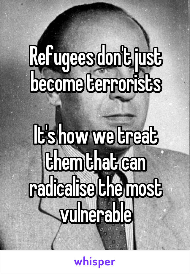 Refugees don't just become terrorists

It's how we treat them that can radicalise the most vulnerable