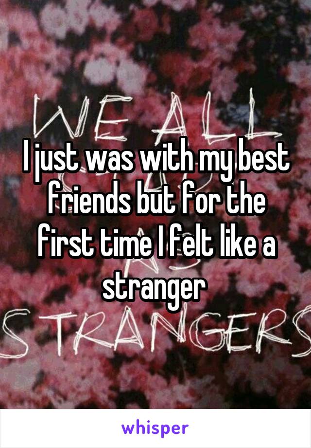 I just was with my best friends but for the first time I felt like a stranger 