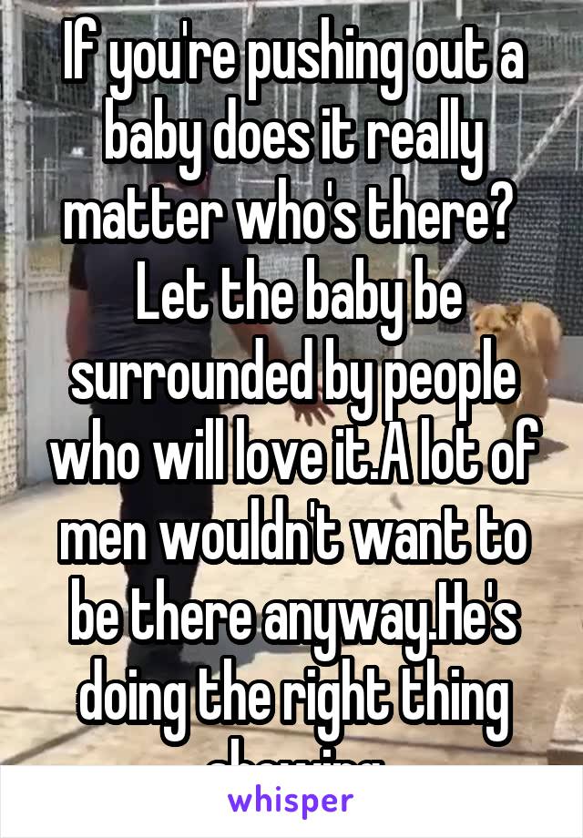 If you're pushing out a baby does it really matter who's there? 
 Let the baby be surrounded by people who will love it.A lot of men wouldn't want to be there anyway.He's doing the right thing showing