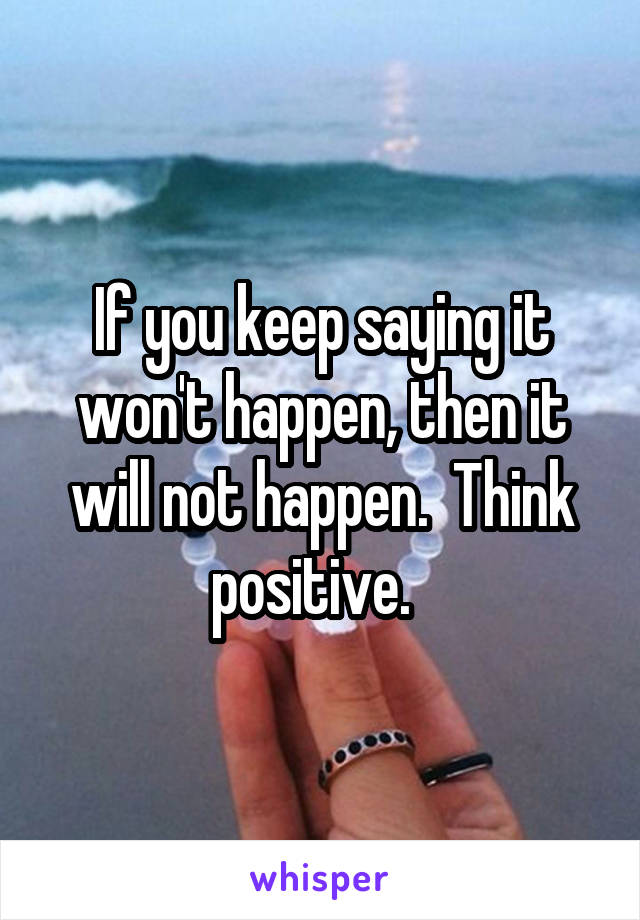 If you keep saying it won't happen, then it will not happen.  Think positive.  