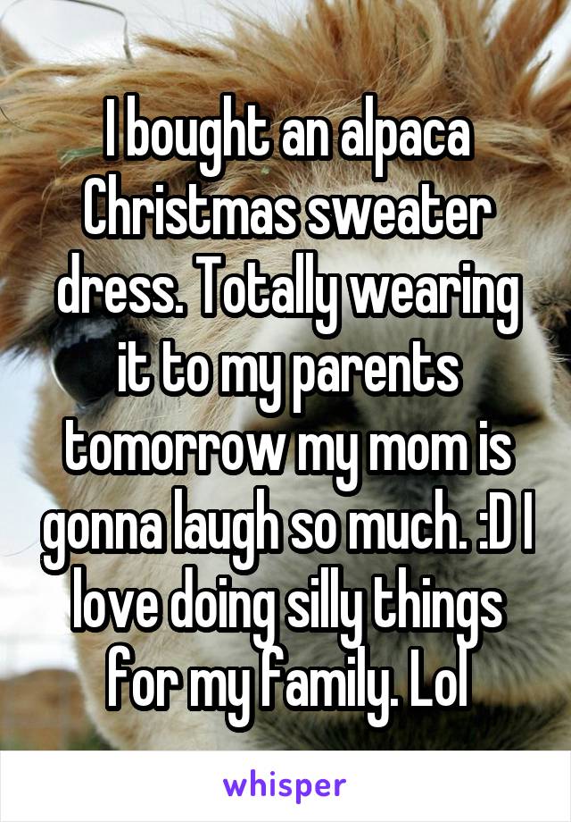 I bought an alpaca Christmas sweater dress. Totally wearing it to my parents tomorrow my mom is gonna laugh so much. :D I love doing silly things for my family. Lol