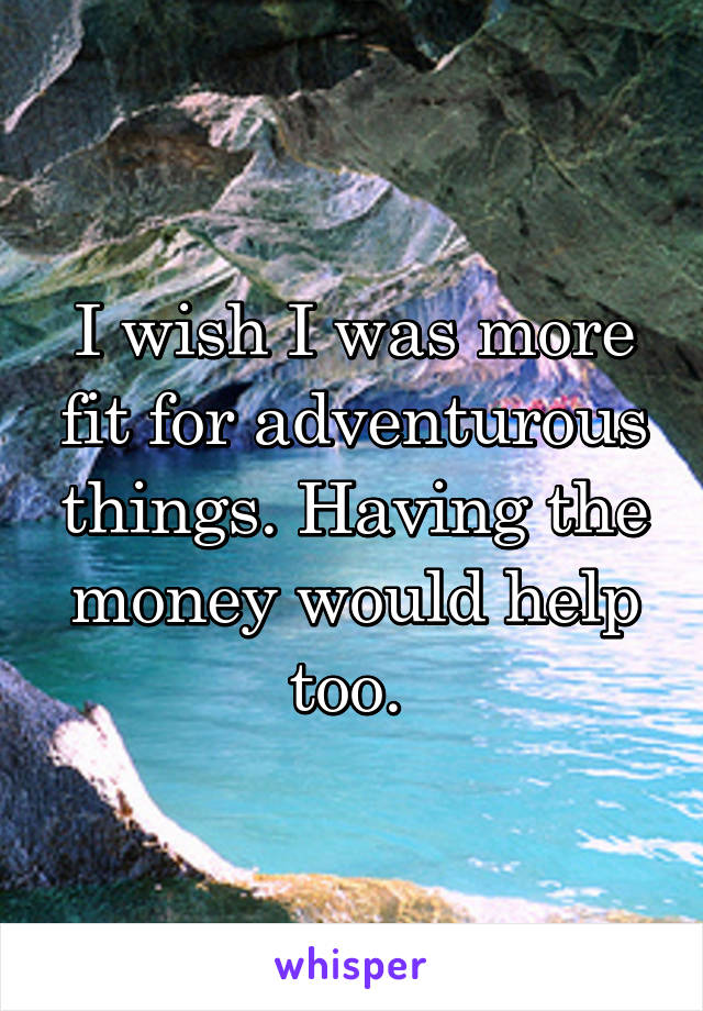 I wish I was more fit for adventurous things. Having the money would help too. 