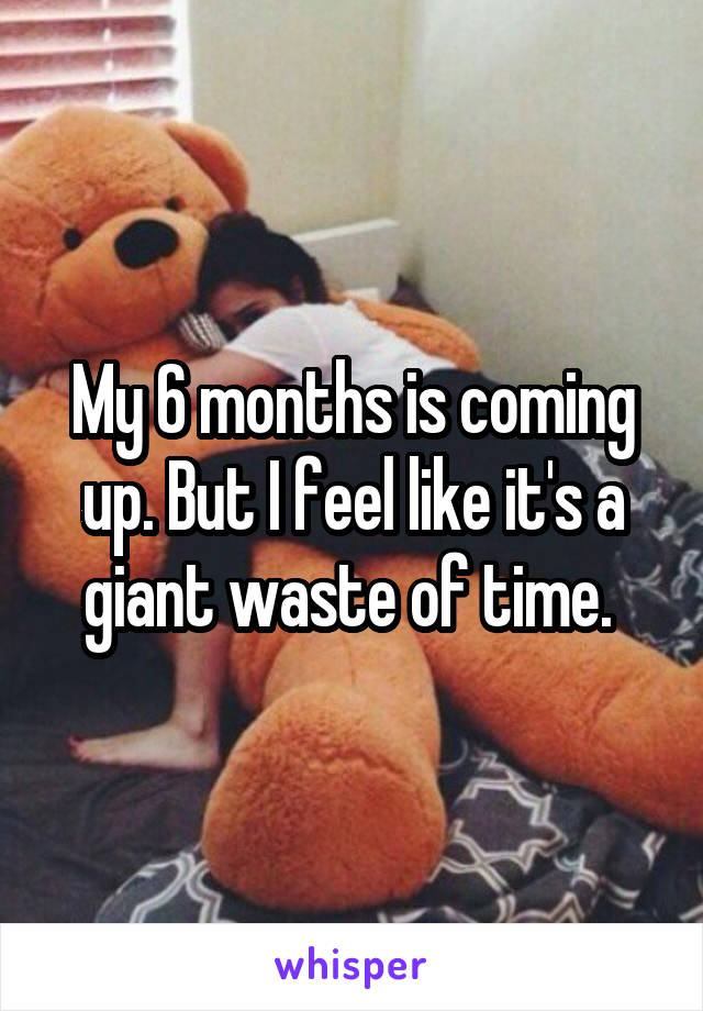 My 6 months is coming up. But I feel like it's a giant waste of time. 