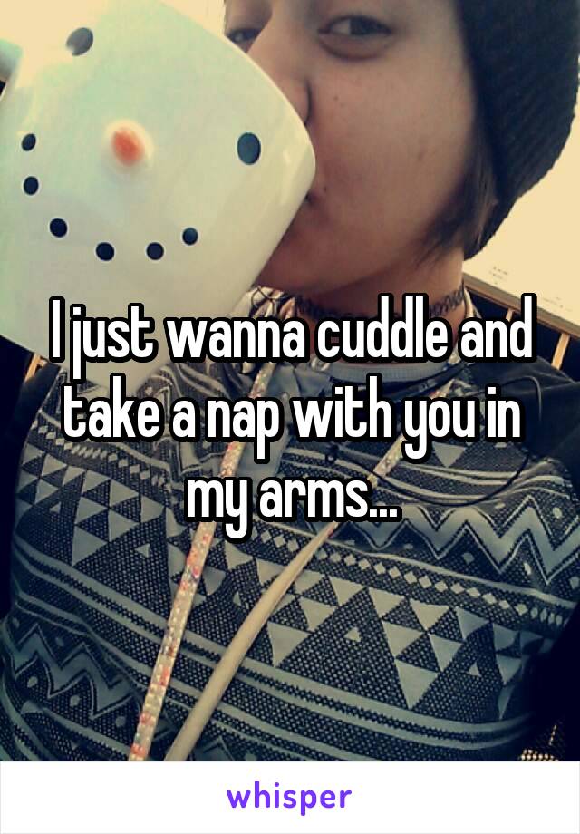 I just wanna cuddle and take a nap with you in my arms...