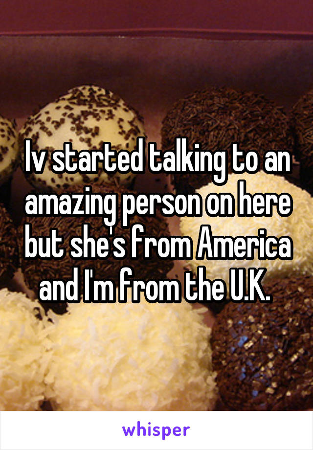 Iv started talking to an amazing person on here but she's from America and I'm from the U.K. 