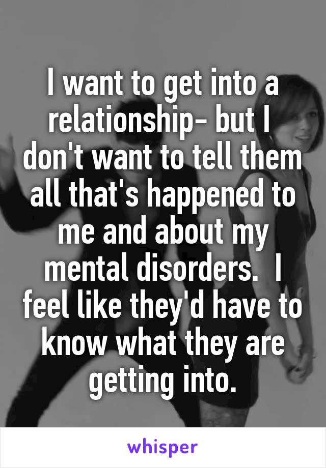 I want to get into a relationship- but I  don't want to tell them all that's happened to me and about my mental disorders.  I feel like they'd have to know what they are getting into.