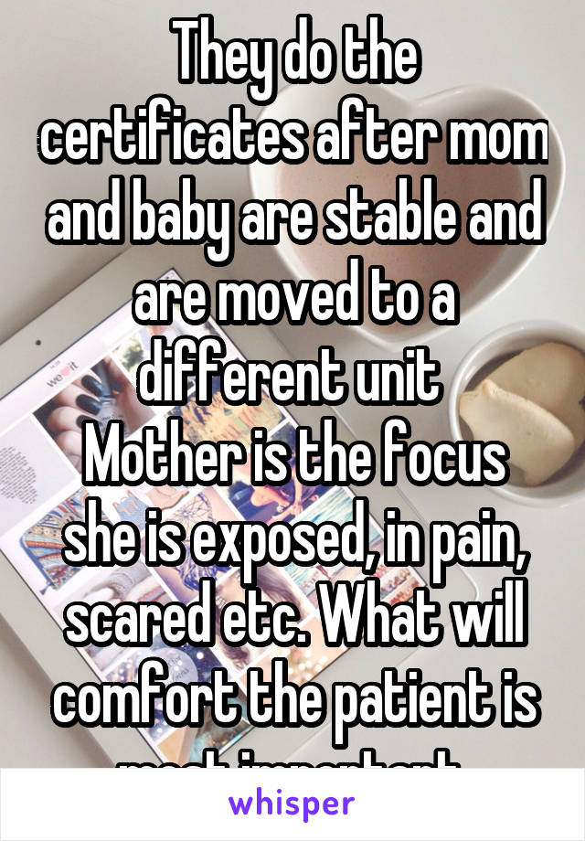 They do the certificates after mom and baby are stable and are moved to a different unit 
Mother is the focus she is exposed, in pain, scared etc. What will comfort the patient is most important 