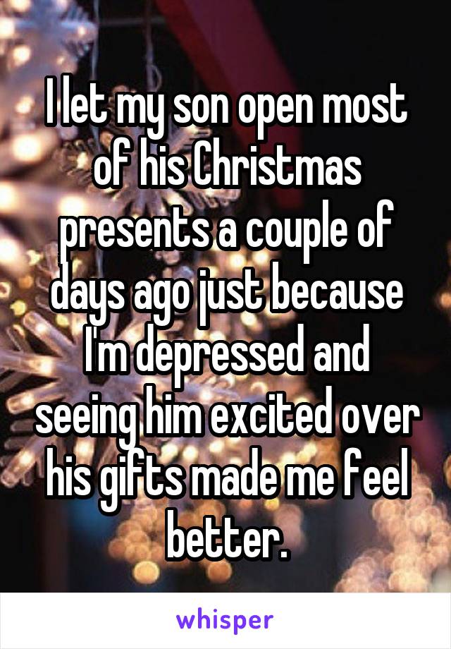 I let my son open most of his Christmas presents a couple of days ago just because I'm depressed and seeing him excited over his gifts made me feel better.