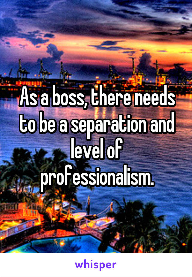 As a boss, there needs to be a separation and level of professionalism.