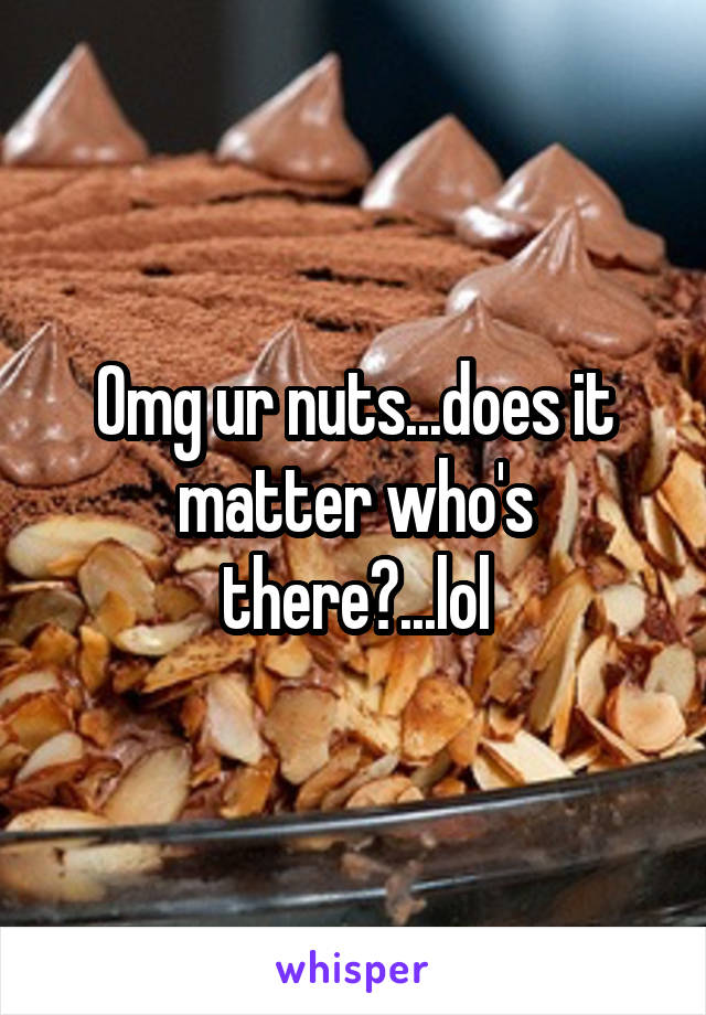 Omg ur nuts...does it matter who's there?...lol