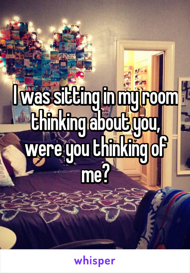 I was sitting in my room thinking about you, were you thinking of me?