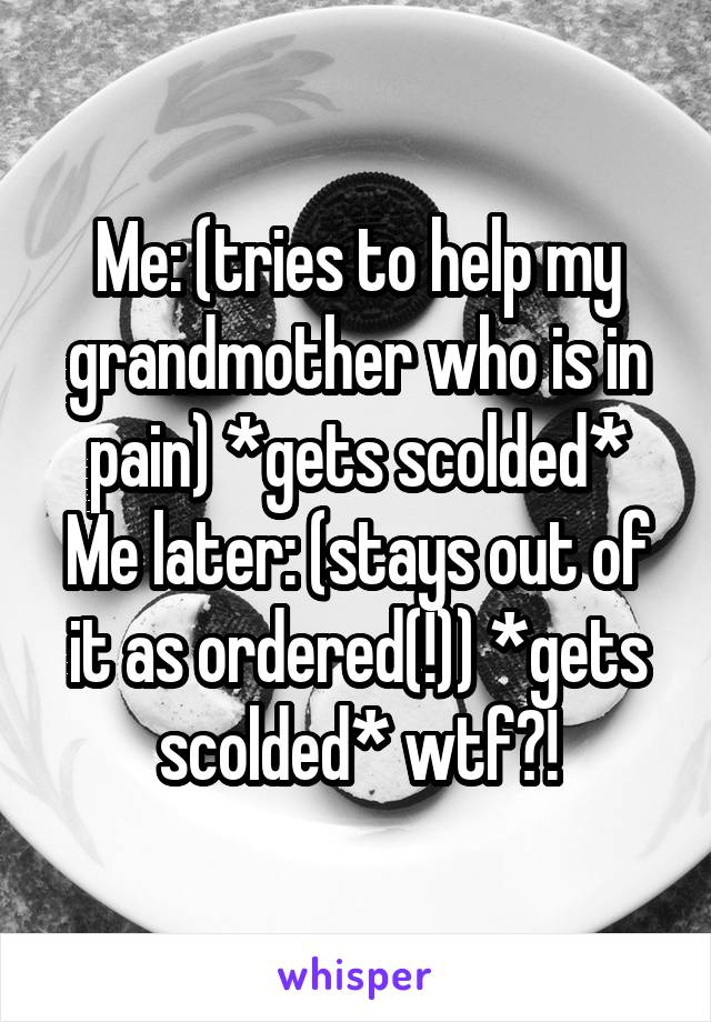 Me: (tries to help my grandmother who is in pain) *gets scolded*
Me later: (stays out of it as ordered(!)) *gets scolded* wtf?!