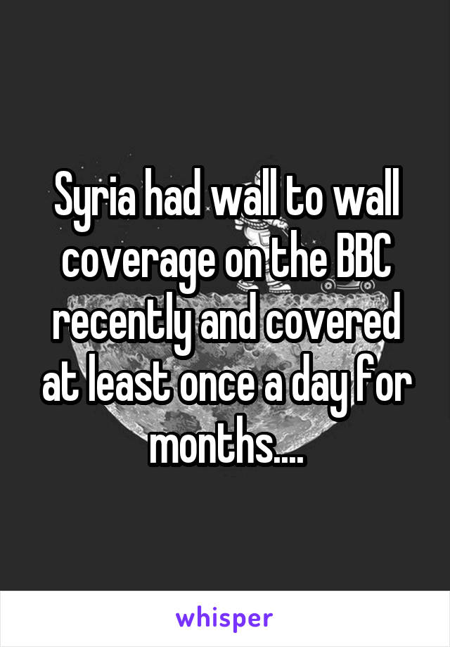 Syria had wall to wall coverage on the BBC recently and covered at least once a day for months....