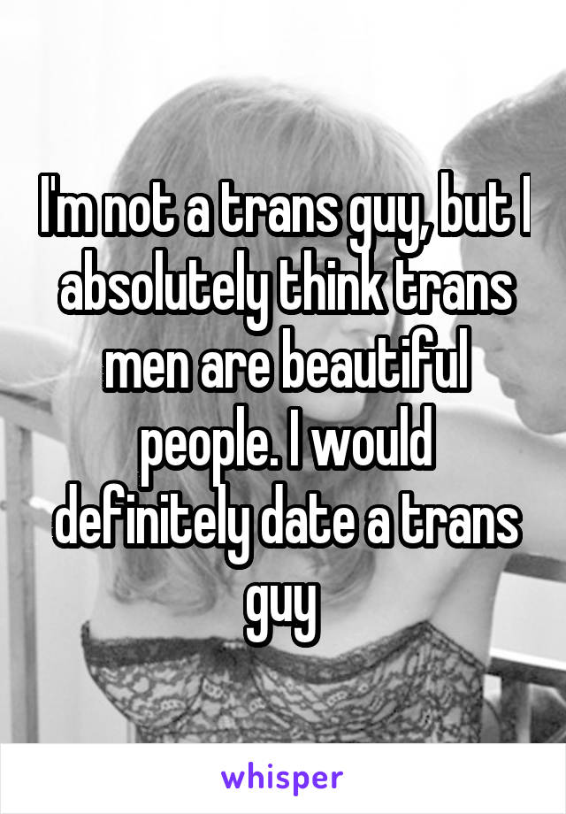 I'm not a trans guy, but I absolutely think trans men are beautiful people. I would definitely date a trans guy 