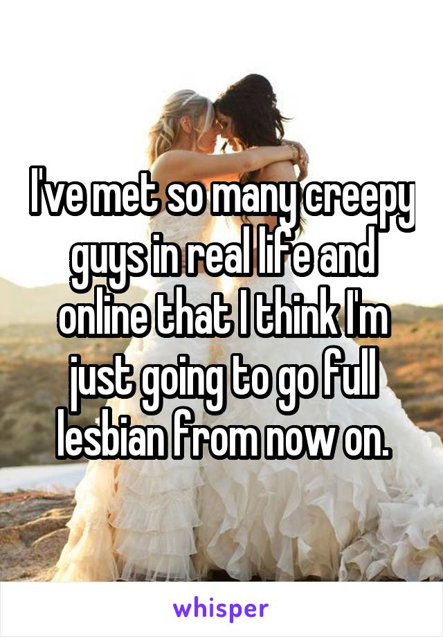 I've met so many creepy guys in real life and online that I think I'm just going to go full lesbian from now on.