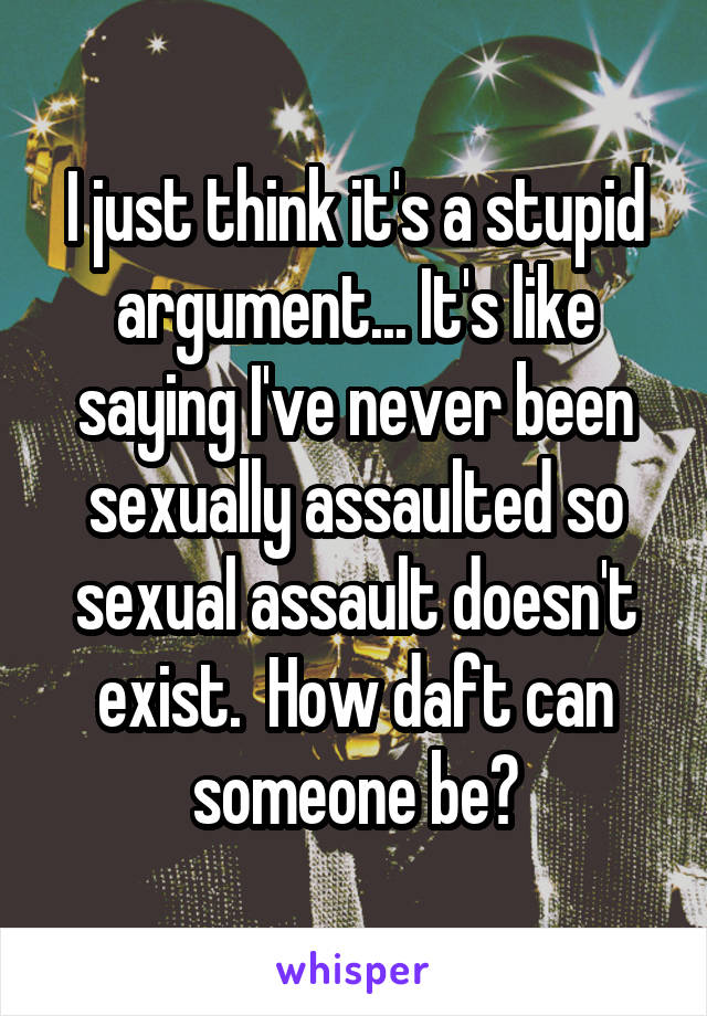 I just think it's a stupid argument... It's like saying I've never been sexually assaulted so sexual assault doesn't exist.  How daft can someone be?