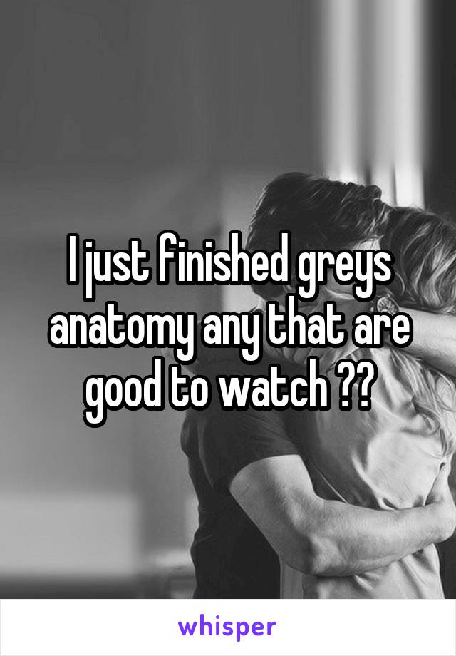 I just finished greys anatomy any that are good to watch ??