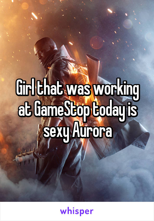 Girl that was working at GameStop today is sexy Aurora