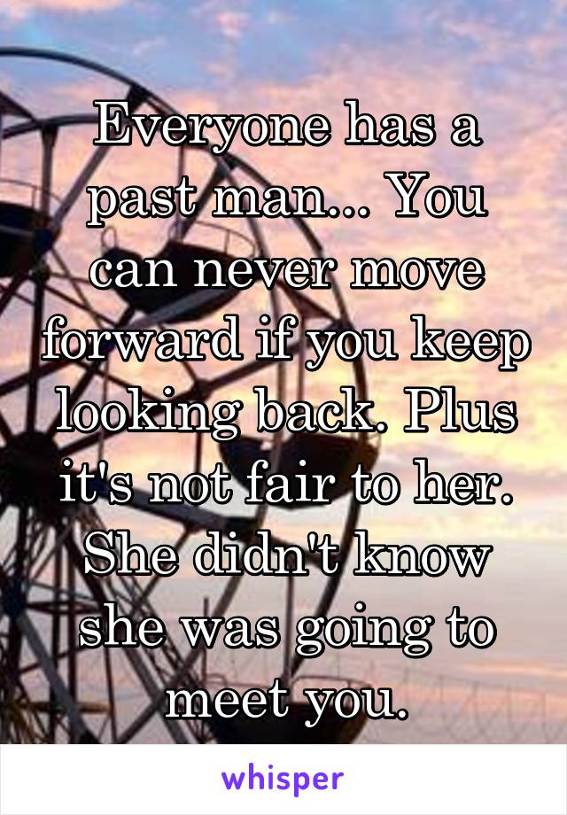 Everyone has a past man... You can never move forward if you keep looking back. Plus it's not fair to her. She didn't know she was going to meet you.