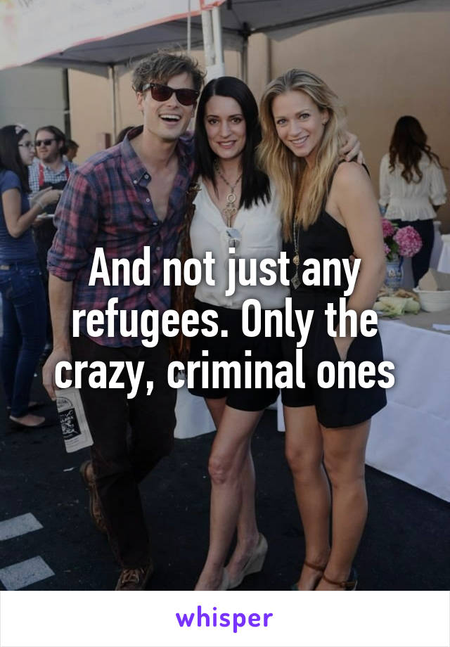 And not just any refugees. Only the crazy, criminal ones