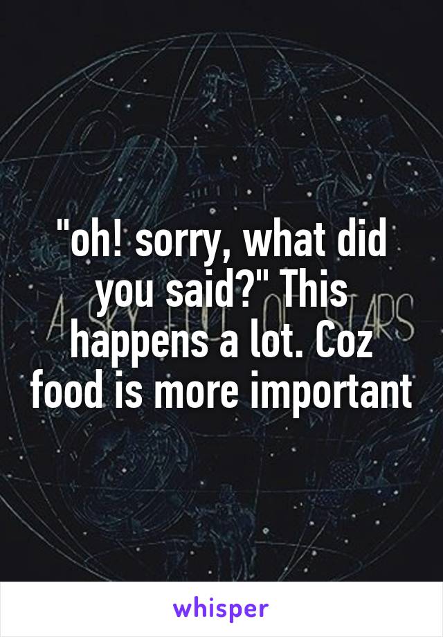 
"oh! sorry, what did you said?" This happens a lot. Coz food is more important 