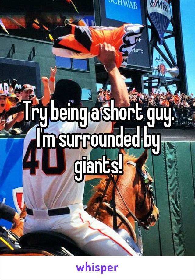 Try being a short guy. I'm surrounded by giants!