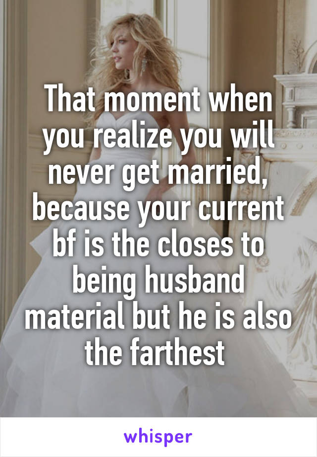 That moment when you realize you will never get married, because your current bf is the closes to being husband material but he is also the farthest 