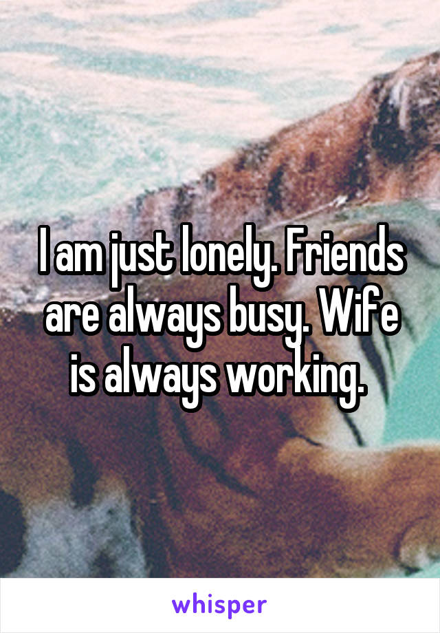 I am just lonely. Friends are always busy. Wife is always working. 