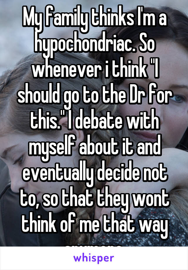 My family thinks I'm a hypochondriac. So whenever i think "I should go to the Dr for this." I debate with myself about it and eventually decide not to, so that they wont think of me that way anymore.